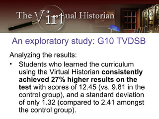 Analyzing the results: Students who learned the curriculum using the Virtual Historian  consistently achieved 27% higher results on the test  with scores of 12.45 (vs. 9.81 in the control group), and a standard deviation of only 1.32 (compared to 2.41 amongst the control group).  An exploratory study: G10 TVDSB 