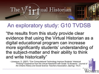 “ the results from this study provide clear evidence that using the Virtual Historian as a digital educational program can increase more significantly students’ understanding of the subject-matter and their ability to think and write historically” An exploratory study: G10 TVDSB -  Lévesque, S. (2007). "Can Computational Technology Improve Students’ Historical Thinking? Experience from the Virtual Historian© with Grade 10 Students."  Journal of the Ontario History and Social Science Teachers Association , (Spring): 19-21. 
