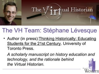 Author (in press): Thinking Historically: Educating Students for the 21st Century . University of Toronto Press.  A scholarly manuscript on history education and technology, and the rationale behind  the Virtual Historian. The VH Team: St é phane L é vesque 