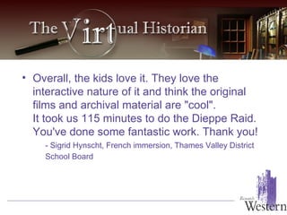 Overall, the kids love it. They love the interactive nature of it and think the original films and archival material are "cool".  It took us 115 minutes to do the Dieppe Raid.  You've done some fantastic work. Thank you!  - Sigrid Hynscht, French immersion, Thames Valley District School Board   