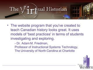 The website program that you've created to teach Canadian history looks great. It uses models of 'best practices' in terms of students investigating and exploring.  - Dr. Adam M. Friedman, Professor of Instructional Systems Technology, The University of North Carolina at Charlotte   