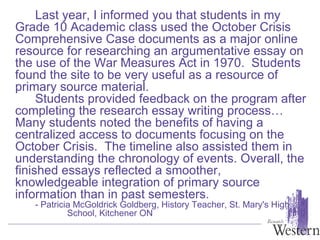 Last year, I informed you that students in my Grade 10 Academic class used the October Crisis Comprehensive Case documents as a major online resource for researching an argumentative essay on the use of the War Measures Act in 1970.  Students found the site to be very useful as a resource of primary source material.   Students provided feedback on the program after completing the research essay writing process… Many students noted the benefits of having a centralized access to documents focusing on the October Crisis.  The timeline also assisted them in understanding the chronology of events. Overall, the finished essays reflected a smoother, knowledgeable integration of primary source information than in past semesters. - Patricia McGoldrick Goldberg, History Teacher, St. Mary's High  School, Kitchener ON 