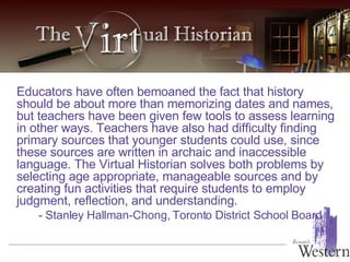 Educators have often bemoaned the fact that history should be about more than memorizing dates and names, but teachers have been given few tools to assess learning in other ways. Teachers have also had difficulty finding primary sources that younger students could use, since these sources are written in archaic and inaccessible language. The Virtual Historian solves both problems by selecting age appropriate, manageable sources and by creating fun activities that require students to employ judgment, reflection, and understanding.  - Stanley Hallman-Chong, Toronto District School Board  
