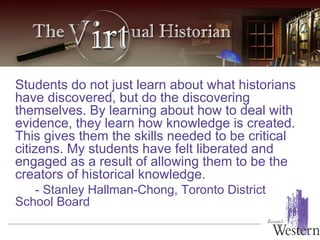 Students do not just learn about what historians have discovered, but do the discovering themselves. By learning about how to deal with evidence, they learn how knowledge is created. This gives them the skills needed to be critical citizens. My students have felt liberated and engaged as a result of allowing them to be the creators of historical knowledge. - Stanley Hallman-Chong, Toronto District School Board  
