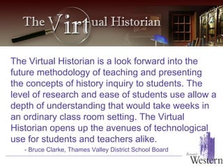 The Virtual Historian is a look forward into the future methodology of teaching and presenting the concepts of history inquiry to students. The level of research and ease of students use allow a depth of understanding that would take weeks in an ordinary class room setting. The Virtual Historian opens up the avenues of technological use for students and teachers alike.   - Bruce Clarke, Thames Valley District School Board 