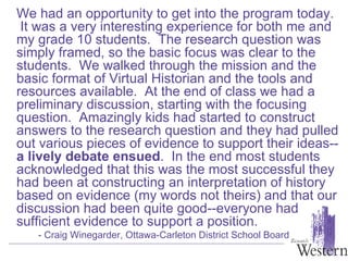 We had an opportunity to get into the program today.  It was a very interesting experience for both me and my grade 10 students.  The research question was simply framed, so the basic focus was clear to the students.  We walked through the mission and the basic format of Virtual Historian and the tools and resources available.  At the end of class we had a preliminary discussion, starting with the focusing question.  Amazingly kids had started to construct answers to the research question and they had pulled out various pieces of evidence to support their ideas-- a lively debate ensued .  In the end most students acknowledged that this was the most successful they had been at constructing an interpretation of history based on evidence (my words not theirs) and that our discussion had been quite good--everyone had sufficient evidence to support a position.    - Craig Winegarder, Ottawa-Carleton District School Board  