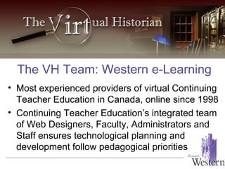 The VH Team: Western e-Learning Most experienced providers of virtual Continuing Teacher Education in Canada, online since 1998 Continuing Teacher Education’s integrated team of Web Designers, Faculty, Administrators and Staff ensures technological planning and development follow pedagogical priorities 