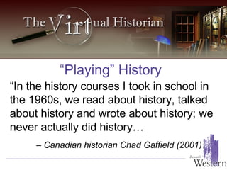 “Playing” History “ In the history courses I took in school in the 1960s, we read about history, talked about history and wrote about history; we never actually did history… –  Canadian historian Chad Gaffield (2001) 