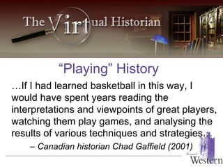 “Playing” History … If I had learned basketball in this way, I would have spent years reading the interpretations and viewpoints of great players, watching them play games, and analysing the results of various techniques and strategies…  –  Canadian historian Chad Gaffield (2001) 