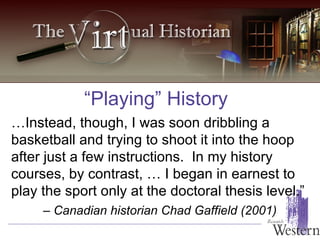 “Playing” History … Instead, though, I was soon dribbling a basketball and trying to shoot it into the hoop after just a few instructions.  In my history courses, by contrast, … I began in earnest to play the sport only at the doctoral thesis level.”  –  Canadian historian Chad Gaffield (2001) 