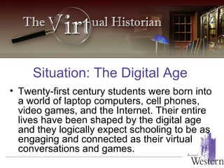 Twenty-first century students were born into a world of laptop computers, cell phones, video games, and the Internet. Their entire lives have been shaped by the digital age and they logically expect schooling to be as engaging and connected as their virtual conversations and games. Situation: The Digital Age 