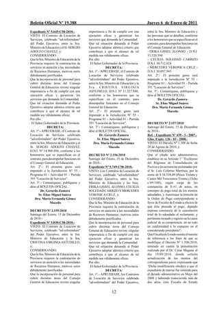 Boletín Oficial Nº 19.388                                                             Jueves 6 de Enero de 2011
Expediente Nº 5.645-C58-2010.-             importancia a fin de cumplir con una       entre la Sra. Ministro de Educación y
VISTO: El Contrato de Locación de          ejecución eficaz y garantizar los          las personas que se detallan, conforme
Servicios, celebrado "ad-referéndum"       servicios que demande la Comunidad.        a los honorarios que se especifican en el
del Poder Ejecutivo, entre la Sra.         Que tal situación demanda al Poder         contrato, para desempeñar funciones en
Ministro de Educación y el Sr. SERGIO      Ejecutivo adoptar idéntico criterio que    el Consejo General de Educación.
ADOLFO CHAVEZ, y;                          contribuya a que el alcance de tal         - ERIKA GISSEL ALONSO - D.N.I.
CONSIDERANDO:                              medida sea válidamente eficaz.             33.520.594
Que la Sra. Ministro de Educación de la    Por ello:                                  - CECILIA SOLEDAD CARRIZO
Provincia requiere la contratación de       El Señor Gobernador de la Provincia       D.N.I. 30.712.024
servicios en atención a las necesidades                  DECRETA:                     - MERCEDES VERONICA CRUZ -
de Recursos Humanos, motivos estos         Art. 1º.- APRUEBASE, el Contrato de        D.N.I. 30.097.943
debidamente justificados.                  Locación de Servicios celebrado            Art. 2º.- El presente gasto será
Que la incorporación de personal para      "ad-referéndum" del Poder Ejecutivo,       imputado a la Jurisdicción Nº 55 -
cubrir distintas áreas del Consejo         entre la Sra. Ministro de Educación y la   Programa 01 - Actividad 01 - Partida
General de Educación reviste singular      S r a . C RIS T I N A V I R G I N I A      391 "Locación de Servicios".
importancia a fin de cumplir con una       ASTUDILLO, D.N.I. Nº 11.327.940,           Art. 3º.- Comuníquese, publíquese y
ejecución eficaz y garantizar los          conforme a los honorarios que se           dése al BOLETIN OFICIAL.
servicios que demande la Comunidad.        especifican en el contrato, para                   Dr. Gerardo Zamora
Que tal situación demanda al Poder         desempeñar funciones en el Consejo                Sr. Elías Miguel Suárez
Ejecutivo adoptar idéntico criterio que    General de Educación.                          Dra. María Fernanda Gómez
contribuya a que el alcance de tal         Art. 2º.- El presente gasto será                           Macedo
medida sea válidamente eficaz.             imputado a la Jurisdicción Nº 55 -
Por ello:                                  Programa 01 - Actividad 01 - Partida
 El Señor Gobernador de la Provincia       391 "Locación de Servicios".               DECRETO Nº 2.157/2010
              DECRETA:                     Art. 3º.- Comuníquese, publíquese y        Santiago del Estero, 15 de Diciembre
Art. 1º.- APRUEBASE, el Contrato de        dése al BOLETIN OFICIAL.                   de 2010.-
Locación de Servicios celebrado                     Dr. Gerardo Zamora                Ref. : Expediente Nº 439 - 3 - 2007.-
"ad-referéndum" del Poder Ejecutivo,              Sr. Elías Miguel Suárez             Glos. Expte. 136 - 03 - 2008.-
entre la Sra. Ministro de Educación y el        Dra. María Fernanda Gómez             VISTO: El Decreto Nº 1.308 de fecha
Sr. SERGIO ADOLFO CHAVEZ,                                  Macedo                     20 de Agosto de 2010; y
D.N.I. Nº 14.900.894, conforme a los                                                  CONSIDERANDO:
honorarios que se especifican en el        DECRETO Nº 2.156/2010                      Que el citado acto administrativo,
contrato, para desempeñar funciones en     Santiago del Estero, 15 de Diciembre       establece en su Artículo 1/ "Exclúyese
el Consejo General de Educación.           de 2010.-                                  del Régimen de Consolidación de
Art. 2º.- El presente gasto será           Expediente Nº 5.749-C58-2010.-             Pasivos a las acreencias reclamadas por
imputado a la Jurisdicción Nº 55 -         VISTO: Los Contratos de Locación de        el Sr. Luís Ceferino Martínez, por la
Programa 01 - Actividad 01 - Partida       Servicios, celebrado "ad-referéndum"       suma de $ 34.338,49 (Pesos Treinta y
391 "Locación de Servicios".               del Poder Ejecutivo, entre la Sra.         Cuatro Mil Trescientos Treinta y Ocho
Art. 3º.- Comuníquese, publíquese y        Ministro de Educación y las Sras.          c/49/100), según surge de las
dése al BOLETIN OFICIAL.                   ERIKA GISSEL ALONSO, CECILIA               constancias de fs.41 de autos, en
         Dr. Gerardo Zamora                SOLEDAD CARRIZO Y MERCEDES                 concepto de pago total de los montos
       Sr. Elías Miguel Suárez             VERONICA CRUZ, y;                          adeudados, y Autorizase la emisión de
    Dra. María Fernanda Gómez              CONSIDERANDO:                              la Orden de Pago correspondiente a
                Macedo                     Que la Sra. Ministro de Educación de la    favor de Fiscalía de Estado a efectos de
                                           Provincia requiere la contratación de      que ésta proceda al pago, dejando
DECRETO Nº 2.155/2010                      servicios en atención a las necesidades    expresa constancia de la cancelación
Santiago del Estero, 15 de Diciembre       de Recursos Humanos, motivos estos         total de lo adeudado al reclamante, y
de 2010.-                                  debidamente justificados.                  pertinente recaudo y registro en la causa
Expediente Nº 5.830-C58-2010.-             Que la incorporación de personal para      judicial de su competencia, en un todo
VISTO: El Contrato de Locación de          cubrir distintas áreas del Consejo         en conformidad a lo expuesto en el
Servicios, celebrado "ad-referéndum"       General de Educación reviste singular      considerando precedente";
del Poder Ejecutivo, entre la Sra.         importancia a fin de cumplir con una       Que Fiscalía de Estado remite el tramite
Ministro de Educación y la Sra.            ejecución eficaz y garantizar los          de referencia a los fines de que se
CRISTINA VIRGINIA ASTUDILLO,               servicios que demande la Comunidad.        modifique el Decreto Nº 1.308/2010,
y;                                         Que tal situación demanda al Poder         teniendo en cuenta la presentación
CONSIDERANDO:                              Ejecutivo adoptar idéntico criterio que    realizada por el Dr. Cesar Maguna el
Que la Sra. Ministro de Educación de la    contribuya a que el alcance de tal         día 19/09/2010, donde solicita
Provincia requiere la contratación de      medida sea válidamente eficaz.             actualización de los montos del
servicios en atención a las necesidades    Por ello:                                  correspondiente juicio, expresando que
de Recursos Humanos, motivos estos          El Señor Gobernador de la Provincia       "Dicha modificación obedece a que el
debidamente justificados.                               DECRETA:                      expediente de marras fue remitido para
Que la incorporación de personal para      Art. 1º.- APRUEBASE, los Contratos         el dictado administrativo en Mayo del
cubrir distintas áreas del Consejo         de Locación de Servicios celebrado         2008 y habiendo transcurrido más de
General de Educación reviste singular      "ad-referéndum" del Poder Ejecutivo,       dos años, ésta Fiscalía de Estado


                                                             12
 