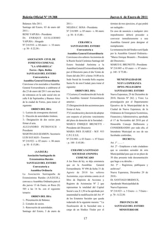 Boletín Oficial Nº 19.388                                                           Jueves 6 de Enero de 2011
Balances Año 2011.                        2011.-                                    término de tres ejercicios, el que podrá
Santiago del Estero, 03 de enero del      NELIDA C. SOSA - Presidenta               ser reelegido.-
2011.-                                    Nº 210.909 - e. 05 enero - v. 06 enero    En caso de ausencia o cualquier otro
RENE YAPURA - Presidente                  - p. 50 - $ 15,00.-                       impedimento deberá proceder a
Dr. ENRIQUE GUILLERMO                                                               convocar inmediatamente a una
YAPURA - Abogado                                       CERAMICA                     Asamblea General para designar al
Nº 210.910 - e. 04 enero - v. 10 enero        SANTIAGO DEL ESTERO                   reemplazante.
- p. 50 - $ 22,50.-                               Convocatoria a                    La remuneración del Síndico será fijada
                                           Asamblea General Extraordinaria          por la Asamblea General Ordinaria.-
                                          Convócase a los señores Accionistas de    "Marco Enrique Brunetti.-. Presidente
      ASOCIACION CIVIL DE
                                          la Razón Social Cerámica Santiago del     del Directorio.-
      FOMENTO COMUNAL
                                          Estero Sociedad Anónima a la              MARCO E. BRUNETTI - Presidente
         "LA ANDARIEGA"
                                          Asamblea General Extraordinaria fijada    Nº 210.905 -e. 03 enero - v. 07 enero -
        Forres - Dpto. Robles
                                          por el Directorio para el día Veinte de   p. 140 - $ 75.00.-
     SANTIAGO DEL ESTERO
                                          Enero del año 2011 a horas 18.00 en la
            Convocatoria a
 Asamblea General Extraordinaria          Sede Social de Avenida Solís esquina            MUNICIPALIDAD DE
Convócase a los asociados a Asamblea      Santa Fe de esta Ciudad, para tratar el          NUEVA ESPERANZA
General Extraordinaria a celebrarse el    siguiente:                                       DPTO. PELLEGRINI
día 23 de enero del 2011 con una hora              ORDEN DEL DIA:                      SANTIAGO DEL ESTERO
de tolerancia en la sede social sito en   1º) Lectura y Consideración del Acta de   Nueva Esperanza, 29 de Diciembre de
calle 8 de Septiembre y Buenos Aires      la Asamblea General Extraordinaria        2010, Decreto Nº 262; y Visto: La
de la ciudad de Forres, para tratar el    anterior.-                                promulgación por el Departamento
siguiente:                                2º) Designación de dos accionistas para   Ejecutivo de la Municipalidad de la
          ORDEN DEL DIA:                  firmar el Acta.                           Ciudad de Nueva Esperanza, de la
1.- Lectura de cronograma electoral.      3º) Consideración y decisión de adoptar   Ordenanza de Emergencia Económica,
2.- Elección de autoridades titulares.    con respecto al próximo vencimiento       Financiera y Administrativa; aprobada
3.- Designación de dos socios para        del plazo de duración de la Sociedad.-    el 17 de Noviembre del 2010 por el
firmar el acta.                           MARCO ENRIQUE BRUNETTI -                  Honorable Concejo Deliberante y
ALEJANDRO PETROVICH -                     Presidente del Directorio                 CONSIDERANDO: por todo ello, el
Presidente                                MARIA INES JUAREZ - M.P. 953              Intendente Municipal en uso de sus
MARTIN LEGUIZAMON - Secretario
                                          C.P.C.E.S.E.                              facultades conferidas,
LUIS SAYAGO - Tesorero
                                          Nº 210.904 - e. 03 Enero - v. 07 Enero              DECRETA:
Nº 210.922 - e. 05 enero - v. 06 enero
                                          - p. 100 - $ 45,00.-                      Art. 1º …… -
- p. 50 - $ 15,00.-
                                                                                    Art. 2º - Emplácese a todo ciudadano
                                              CERAMICA SANTIAGO                     que se considere acreedor de esta
            (A.S.D.E.R.)
                                               SOCIEDAD ANONIMA                     Municipalidad para que en un plazo de
    Asociación Santiagueña de
                                                    COMUNICADO                      30 días presente toda documentación
     Extensionistas Rurales
                                          A los fines de ley, se deja constancia    que haga a su derecho. -
    SANTIAGO DEL ESTERO
                                          que en la Asamblea            General     Art. 3º - Regístrese, publíquese y
        Convocatoria a
                                          Extraordinaria Nº 496 de fecha 31 de      archívese".
        Asamblea Ordinaria
                                          Agosto de 2010 los señores                Nueva Esperanza, Diciembre 29 de
La Asociación Santiagueña de
                                          Accionistas, cuya nómina consta en el     2010.-
Extensionistas Rurales (A.S.D.E.R.),
                                          libro de Depósito de Acciones y           Dr. SANTIAGO BRIDOUX,
convoca a Asamblea Ordinaria para el
                                          Registro de Asistencias Nº 2 que          Apoderado Municipalidad de
día jueves 13 de Enero, en Roca (S)
                                          representan la totalidad del Capital      Nueva Esperanza
585 a las 14 hs. con el siguiente
                                          Social o sea, $ 1,50 se ha aprobado por   Nº 210.923 - e. 5 Enero - v. 7 Enero -
temario:
                                          unanimidad la modificación del Art. 9º    p. 70 - $ 22,50.
         ORDEN DEL DIA:
                                          de los Estatutos Sociales que queda
1.- Presentación de Balance.
                                          redactado de la siguiente manera: " La           PROVINCIA DE
2.- Listados de socios.
                                          fiscalización de la Sociedad esta a           SANTIAGO DEL ESTERO
3.- Renovación de autoridades.
                                          cargo de un Síndico Titular por el                 MINISTERIO DE
Santiago del Estero, 3 de enero de


                                                            17
 