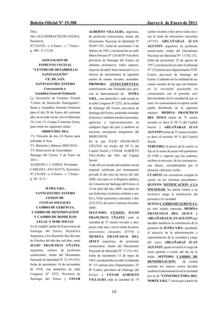 Boletín Oficial Nº 19.388                                                             Jueves 6 de Enero de 2011
Diez.-                                    ALBERTO VILLALBA, argentino,                cuotas sociales a diez pesos cada una o
Dra. LILA PERRACINI DE GAONA,             de profesión comerciante, titular del       sea la suma de setecientos cincuenta
Secretaria.                               Documento Nacional de Identidad Nº          ($750) ARGAÑARAZ JUAN
Nº 210.929 - e. 6 Enero - v. 7 Enero -    30.097.501, fecha de nacimiento 3 de        AGUSTIN, argentino, de profesión
p. 500 - $ 112,50.                        febrero de 1983, con domicilio en calle     comerciante, titular del Documento
                                          Mateo Pereyra Nº 126 del Bº 8 de abril,     Nacional de Identidad Nº 13.762.152,
          ASOCIACION DE                   provincia de Santiago del Estero, en        fecha de nacimiento 23 de agosto de
       FOMENTO VECINAL                    adelante cesionarios; todos capaces,        1957, con domicilio en calle Avellaneda
   "CENTRO DE DESARROLLO                  mayores de edad. Intervienen por si, y a    Nº 135 primer piso departamento 35 Bº
          SANTIAGUEÑO"                    efectos de instrumentar la siguiente        Centro, provincia de Santiago del
             CE. DE. SAN.                 cesión de cuotas sociales, acuerdan:        Estero. Cediendo así la totalidad de las
     SANTIAGO DEL ESTERO                  PRIMERO: ANTECEDENTES:                      cuotas sociales de las que son titulares
           Convocatoria a                 constituyeron una Sociedad que gira,        en la sociedad quedando en
    Asamblea General Ordinaria            con la denominación de JUFRA                consecuencia con el presente acto
La Asociación de Fomento Vecinal          S.R.L., con domicilio y sede actual en      desvinculados de la sociedad de que se
"Centro de Desarrollo Santiagueño",       la calle Congreso Nº 2252, de la ciudad     trata. En consecuencia el capital social
llama a Asamblea General Ordinaria        de Santiago del Estero, provincia de        queda distribuido de la siguiente
para el día 20 de Enero del corriente     Santiago del Estero, pudiendo trasladar     manera: MEDINA FRANCISCO
año, en su sede social, sito en Manzana   el mismo y también instalar sucursales,     DEL JESUS titular de 75 cuotas
34, Lote 15, Campo Contreras Oeste,       agencias y representaciones en              sociales es decir el 50 % del Capital
para tratar los siguientes temas.         cualquier lugar del país y también en       Social y ARGAÑARAZ JUAN
          ORDEN DEL DIA:                  naciones extranjeras integrantes del        AGUSTIN titular de 75 cuotas sociales
1º)- Elección de dos (2) Socios para      MERCOSUR.                                   es decir el restante 50 % del Capital
refrendar el Acta.                        En la que JULIO FRANCISCO                   Social.
2º)- Memoria y Balance 2009/2010.-        UÑATES era titular del 50 % del             TERCERO: el precio de la cesión se
3º)- Renovación de Autoridades.           Capital Social y CESAR ALBERTO              fija en la suma de pesos mil quinientos
Santiago del Estero, 5 de Enero de        VILLALBA del 50% del Capital                ($ 1500.-), importe que los cedentes
2011.-                                    Social.                                     reciben en este acto, de los cesionarios,
ALFREDO J. J. GEREZ, Presidente           Todo ello así resulta del contrato social   con dinero, extendiéndoles por el
CARLOS L. ZAVALETA, Secretario.           original, celebrado por instrumento         presente suficiente recibo.
Nº 210.928 - e. 6 Enero - v. 7 Enero -    privado el día once de marzo del año        CUARTO: los cesionarios aceptan la
p. 50 - $ 15.-                            2009, inscripto en el Registro público      cesión en los términos precedentes.
                                          de Comercio de Santiago del Estero, el      QUINTO: NOTIFICACION A LA
           JUFRA S.R.L.                   14 de abril del año 2009, inscripto en      SOCIEDAD: las partes toman a su
    SANTIAGO DEL ESTERO                   esa fecha bajo el número ochenta y uno      exclusivo cargo la notificación del
            CESION DE                     (81), Folio quinientos cincuenta y dos      presente a la sociedad.
       CUOTAS SOCIALES                    (552/553), de tomo Contratos Sociales       SEXTO: CAMBIO DE GERENCIA:
    CAMBIO DE GERENCIA,                   2009.                                       en este estado expresan MEDINA
 CAMBIO DE DENOMINACION                   SEGUNDO: CESION: JULIO                      FRANCISCO DEL JESUS y
   Y CAMBIO DE DOMICILIO                  FRANCISCO UÑATES cede la                    ARGAÑARAZ JUAN AGUSTIN que
     LEGAL Y SEDE SOCIAL                  cantidad de 75 cuotas sociales a diez       deciden modificar la constitución de la
En la ciudad Capital de la provincia de   pesos cada una o sea la suma de pesos       gerencia de JUFRA S.R.L. quedando
Santiago del Estero, Republica            setecientos cincuenta ($750) a              el ejercicio de la administración y
Argentina, a los dieciocho días del mes   MEDINA FRANCISCO DEL                        representación de la sociedad a cargo
de Octubre del año dos mil diez, entre    JESUS argentino, de profesión               del socio ARGAÑARAZ JUAN
JULIO FRANCISCO UÑATES,                   comerciante, titular del Documento          AGUSTIN, quien revestirá el cargo de
argentino, soltero, de profesión          Nacional de Identidad Nº 17.215.162,        socio gerente a contar del día de la
comerciante, titular del Documento        fecha de nacimiento 13 de mayo de           fecha. SEPTIMO: CAMBIO DE
Nacional de Identidad Nº 12.391.935,      1965, con domicilio en calle Avellaneda     DENOMINACION:                de común
fecha de nacimiento 14 de noviembre       Nº 133 primer piso Departamento 25          acuerdo los nuevos socios deciden
de 1958, con domicilio en calle           Bº Centro, provincia de Santiago del        cambiar la denominación de la sociedad
Congreso Nº 2252, Provincia de            Estero y CESAR ALBERTO                      por la de "CONSTRUCTORA DEL
Santiago del Estero y CESAR               VILLALBA cede la cantidad de 75             NORTE S.R.L." con la que a partir de


                                                            19
 