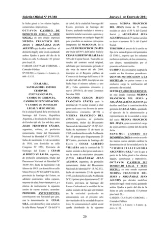 Boletín Oficial Nº 19.388                                                               Jueves 6 de Enero de 2011
la fecha girará a los efectos legales,      de Abril, de la ciudad de Santiago del      manera: MEDINA FRANCISCO
comerciales e impositivos.                  Estero, provincia de Santiago del           DEL JESUS titular de 75 cuotas
OCTAVO: CAMBIO DE                           Estero, pudiendo trasladar el mismo y       sociales es decir el 50 % del Capital
DOMICILIO LEGAL Y SEDE                      también instalar sucursales, agencias y     Social y ARGAÑARAZ JUAN
SOCIAL: en este estado expresan             representaciones en cualquier lugar del     AGUSTIN titular de 75 cuotas sociales
MEDINA FRANCISCO DEL                        país y también en naciones extranjeras      es decir el restante 50 % del Capital
JESUS y ARGAÑARAZ JUAN                      integrantes del MERCOSUR. En la             Social.
AGUSTIN que deciden modificar el            que JULIO FRANCISCO UÑATES                  TERCERO: el precio de la cesión se
domicilio legal y sede social, quedando     era titular del 50 % del Capital Social y   fija en la suma de pesos mil quinientos
ambos fijados a partir del día de la        CESAR ALBERTO VILLALBA del                  ($ 1500.-), importe que los cedentes
fecha en calle Avellaneda 133 primer        50% del Capital Social. Todo ello así       reciben en este acto, de los cesionarios,
piso local 35.                              resulta del contrato social original,       con dinero, extendiéndoles por el
CARLOS GUSTAVO CORONEL -                    celebrado por instrumento privado el        presente suficiente recibo.
Contador Público                            día once de marzo del año 2009,             CUARTO: los cesionarios aceptan la
Nº 210.926 - e. 6 enero - v. 6 enero - p.   inscripto en el Registro público de         cesión en los términos precedentes.
600 - $ 155.                                Comercio de Santiago del Estero, el 16      QUINTO: NOTIFICACION A LA
                                            de abril del año 2009, inscripto en esa     SOCIEDAD: las partes toman a su
            CESAL S.R.L.                    fecha bajo el número ochenta y uno          exclusivo cargo la notificación del
     SANTIAGO DEL ESTERO                    (81), Folio quinientos cincuenta y          presente a la sociedad.
            CESION DE                       nueve (559/561), de tomo Contratos          SEXTO: CAMBIO DE GERENCIA:
       CUOTAS SOCIALES ,                    Sociales 2009.                              en este estado expresan MEDINA
     CAMBIO DE GERENCIA,                    SEGUNDO: CESION: JULIO                      FRANCISCO DEL JESUS y
 CAMBIO DE DENOMINACION                     FRANCISCO UÑATES cede la                    ARGAÑARAZ JUAN AGUSTIN que
    Y CAMBIO DE DOMICILIO                   cantidad de 75 cuotas sociales a diez       deciden modificar la constitución de la
     LEGAL Y SEDE SOCIAL                    pesos cada una o sea la suma de pesos       gerencia de CESAL S.R.L. quedando
En la ciudad Capital de la provincia de     setecientos cincuenta ($750) a              el ejercicio de la administración y
Santiago del Estero, Republica              MEDINA FRANCISCO DEL                        representación de la sociedad a cargo
Argentina, a los dieciocho días del mes     JESUS argentino, de profesión               del socio MEDINA FRANCISCO
de Octubre del año dos mil diez, entre      comerciante, titular del Documento          DEL JESUS, quien revestirá el cargo
JULIO FRANCISCO UÑATES,                     Nacional de Identidad Nº 17.215.162,        de socio gerente a contar del día de la
argentino, soltero, de profesión            fecha de nacimiento 13 de mayo de           fecha.
comerciante, titular del Documento          1965, con domicilio en calle Avellaneda     SEPTIMO: CAMBIO DE
Nacional de Identidad Nº 12.391.935,        Nº 133 primer piso Departamento 25          DENOMINACION de común acuerdo
fecha de nacimiento 14 de noviembre         Bº Centro, provincia de Santiago del        los nuevos socios deciden cambiar la
de 1958, con domicilio en calle             Estero y CESAR ALBERTO                      denominación de la sociedad por la de
Congreso Nº 2252, Provincia de              VILLALBA cede la cantidad de 75             "COMERCIALIZADORA
Santiago del Estero y CESAR                 cuotas sociales a diez pesos cada una o     ARGENTINA S.R.L." con la que a
ALBERTO VILLALBA, argentino,                sea la suma de setecientos cincuenta        partir de la fecha girará a los efectos
de profesión comerciante, titular del       ($75 0) ARGAÑARAZ JUAN                      legales, comerciales e impositivos.
Documento Nacional de Identidad Nº          AGUSTIN, argentino, de profesión            OCTAVO: CAMBI O DE
30.097.501, fecha de nacimiento 3 de        comerciante, titular del Documento          DOMICILIO LEGAL Y SEDE
febrero de 1983, con domicilio en calle     Nacional de Identidad Nº 13.762.152,        SOCIAL: en este estado expresan
Mateo Pereyra Nº 126 del Bº 8 de abril,     fecha de nacimiento 23 de agosto de         MEDINA FRANCISCO DEL
provincia de Santiago del Estero, en        1957, con domicilio en calle Avellaneda     JESUS y ARGAÑARAZ JUAN
adelante cesionarios; todos capaces,        Nº 135 primer piso departamento 35 Bº       AGUSTIN que deciden modificar
mayores de edad. Intervienen por si, y a    Centro, provincia de Santiago del           domicilio legal y sede social, quedando
efectos de instrumentar la siguiente        Estero. Cediendo así la totalidad de las    ambos fijados a partir del día de la
cesión de cuotas sociales, acuerdan:        cuotas sociales de las que son titulares    fecha en calle Avellaneda 133 primer
PRIMERO: ANTECEDENTES:                      en la sociedad quedando en                  piso local 29.-
constituyeron una Sociedad que gira,        consecuencia con el presente acto           CARLOS GUSTAVO CORONEL -
con la denominación de CESAL                desvinculados de la sociedad de que se      Contador Público
S.R.L., con domicilio y sede actual en      trata. En consecuencia el capital social    Nº 210.927 - e. 6 enero - v. 6 enero - p.
la calle Mateo Pereyra Nº 126 del Bº 8      queda distribuido de la siguiente           610 - $ 155.


                                                              20
 