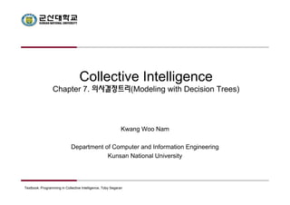 Collective Intelligence 
Chapter 7. 의사결정트리(Modeling with Decision Trees) 
Kwang Woo Nam 
Department of Computer and Information Engineering 
Kunsan National University 
Textbook: Programming in Collective Intelligence, Toby Segaran 
 