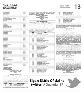 Diário Oficial
 GUARUJÁ
                                                                                                                                                        sextA-feiRA
                                                                                                                                                        6 de janeiro de 2012
                                                                                                                                                                                               13
TECNICO EM RAIO X A                                 1.157,92         09/01/2012 (2ª. feira), às 10 horas, junto à UBS da Vila Edna, sito à          13789        NORBERTO DOS SANTOS HORA
TECNICO EM RAIO X B                                 1.272,65         Av. Brasil s/nº. - Vila Edna, (procurar a Srª. Sueli Pereira de Almei-          5554        ORLANDO SANTOS AZEVEDO
TECNICO EM RAIO X C                                 1.400,51
                                                                     da), para comprovação de endereço.                                             11759        PAULO ROBERTO DE O FONTES
                                                                                         Guarujá, 05 de janeiro de 2012.                             8352        REGINALDO FERREIRA DOS SANTOS
TECNICO EM RAIO X D                                 1.542,71
                                                                                                   FLAVIO POLI
TECNICO EM RAIO X E                                 1.692,09                                                                                         8319        RUTH PIRES LICARTE
                                                                                          Diretor de Gestão de Pessoas
TECNICO EM SEGURANÇA DO TRABALHO                    1.157,92                                                                                        10774        SEVERINA BERNADA S DE LIMA
                                                                                                     ADM GP
TECNICO EM SONOPLASTIA                               835,28                                           fagm                                          11013        TERESA CRISTINA VENTURA BRUNELLI
TELEFONISTA A                                       1.006,17                                                                                        10791        TEREZINHA VALERIA ALVAREZ
TELEFONISTA B                                       1.102,96                              eDitAL De CONVOCAÇÃO                                       5328        TRISTÃO GONÇALVES NETO
TELEFONISTA C                                       1.215,29         A Prefeitura Municipal de Guarujá, Estado de São Paulo, através                11300        VALDEIR C DE ARAUJO
TELEFONISTA D                                       1.335,98
                                                                     da Secretaria Municipal de Administração – ADM convoca as                      10876        VIVALDA CARNEIRO GAMA
                                                                     pessoas relacionadas abaixo, para comparecerem no prazo de
TELEFONISTA E                                       1.468,62
                                                                     3 (três) dias úteis a contar da publicação deste, junto a Diretoria      O não comparecimento dos interessados para se recadastrarem
TERAPEUTA OCUPACIONAL A                             1.635,93
                                                                     de Gestão de Pessoas - ADM (térreo), desta Prefeitura Municipal,         nos prazos deste edital, acarretará na cessação do plano de saú-
TERAPEUTA OCUPACIONAL B                             1.798,44         sito à Av. Santos Dumont, n° 640 – Bairro de Santo Antonio das           de que o servidor usufrui.
TERAPEUTA OCUPACIONAL C                             1.978,89         12 até as 16 horas, em razão de que os servidores APOseNtA-                              Guarujá, 04 de janeiro de 2012
TERAPEUTA OCUPACIONAL D                             2.178,44         DOs POR iNVALiDeZ listados, até a presente data não se reca-                                         Flavio Poli
TERAPEUTA OCUPACIONAL E                             2.391,15         dastraram, conforme consta no processo n° 00756/2012.                                     Diretor de Gestão de Pessoas
TESOUREIRO A                                        1.717,19               PRONt.                               NOMe
                                                                                                                                                                   eDitAL De CONVOCAÇÃO
TESOUREIRO B                                        1.889,26                11413        ALTAMIRO RAMOS
                                                                                                                                              A Prefeitura Municipal de Guarujá, Estado de São Paulo, através
TESOUREIRO C                                        2.078,06                10002        ANGELA CRISTINA ALVES DE FREITAS                     da Secretaria Municipal de Administração - ADM convoca as
TESOUREIRO D                                        2.280,02                11938        BÁRBARA CONCEIÇÃO S DE ABREU                         pessoas relacionadas abaixo, para comparecerem no prazo de
TESOUREIRO E                                        2.509,45                11141        BRUNO MASI NETO                                      3 (três) dias úteis a contar da publicação deste, junto a Diretoria
TOPOGRAFO A                                         1.272,65                10932        CÍCERO CARLOS DA SILVA                               de Gestão de Pessoas - ADM GP (térreo), desta Prefeitura Mu-
TOPOGRAFO B                                         1.400,51                12717        DENIS SILVA VICENTE                                  nicipal, sito à Av. Santos Dumont, n° 640 – Santo Antônio das
TOPOGRAFO C                                         1.542,71                12684        EDEVALDO APARECIDO SANTOS GOES                       12 até as 16 horas, em razão da lei municipal n° 2.664 que tra-
TOPOGRAFO D                                         1.692,09                11377        EDILMA DA SILVA SANTOS                               ta do recadastramento semestral dos funcionários estatutários
                                                                            10523        ELIANE ALVES DE SOUZA ANDRADE                        aposentados, pensionistas e pensões por determinação judicial,
TOPOGRAFO E                                         1.861,77
                                                                            8426         ELISA PEREIRA NUNES
                                                                                                                                              conforme processo n° 000755/2012.
TRABALHADOR BRAÇAL                                   638,12
                                                                            5806         EUZABETH AGUIAR DA CUNHA                                         NOMe            PRONtUÁRiO            BeNefÍCiO
VETERINARIO A                                       1.717,19
                                                                                                                                              ALVARO COSTA                    701         APOSENTADO ESTATUTÁRIO
VETERINARIO B                                       1.889,26                12397        FRANCISCA DA C. FERREIRA PEREIRA
                                                                                                                                              IRENE RODRIGUES AGRIA           933         APOSENTADO ESTATUTÁRIO
VETERINARIO C                                       2.078,06                11670        FRANCISCO CARLOS IGNÁCIO
                                                                                                                                              JOANNA PERALES FRANCISCO      715792             PENSIONISTA
                                                                            5860         HELENA MARTA DE JESUS                                LILIAN BENZI ALBINO            12.761            PENSIONISTA
VETERINARIO D                                       2.280,02
                                                                            12344        HELENICE MEAZINI                                     MARILENA MATOS COSTA            927         APOSENTADA ESTATUTARIA
VETERINARIO E                                       2.509,45
                                                                            4675         IVO PAULO SILVA DOS SANTOS
VETERINARIO SANITARISTA A                           1.717,19                                                                                  O não comparecimento dos interessados para se recadastrarem
                                                                            11338        JACIRA DOS SANTOS RAMOS
VETERINARIO SANITARISTA B                           1.889,26                                                                                  nos prazos deste edital, acarretará na cessação do pagamento
                                                                            5191         JOÃO PINTO FERNANDES
VETERINARIO SANITARISTA C                           2.078,06                                                                                  de seus proventos ou benefícios até a regularização da situação,
                                                                            8695         JOSÉ CARLOS SILVEIRA
VETERINARIO SANITARISTA D                           2.280,02                                                                                  nos termos do artigo 1° da lei n° 2.664.
                                                                            5813         JOSÉ DA SILVA III                                                   Guarujá, 04 de janeiro de 2012.
VETERINARIO SANITARISTA E                           2.509,45
VICE-PREFEITO                                       5.250,00
                                                                            4885         JOSEFA RAIMUNDA DOS S. CABRAL                                                   Flavio Poli
                                                                            14993        JULIANA SANTOS DE MORAES                                             Diretor de Gestão de Pessoas
VIGIA *                                              638,12
                                                                            3466         LUIZ ANTONIO DA FONSECA
VIGIA - EQUIPARADO GCM A *                          1.168,69
                                                                            11142        MARCO AURÉLIO AREDES BONILHA                                               eDitAL De CONVOCAÇÃO
VIGIA - EQUIPARADO GCM B *                          1.285,55                                                                                  A Prefeitura Municipal de Guarujá, Estado de São Paulo, através da
                                                                            10737        MARIA DE FÁTIMA A DE J ROCHA
VIGIA - EQUIPARADO GCM C *                          1.414,12
                                                                            11702        MARIA DE FÁTIMA DE JESUS                             Secretaria Municipal de Administração, convoca o sr. VALfRiDO
VIGIA - EQUIPARADO GCM D *                          1.555,54
                                                                            11653        MARIA DE FÁTIMA FURTADO MENDONÇA
                                                                                                                                              DA CONCeiÇÃO – prontuário nº 12.875, para que no prazo de
VIGIA - EQUIPARADO GCM E *                          1.711,08                                                                                  três (3) dias úteis a contar da publicação deste, compareça junto a
                                                                            6979         MARIA DE FÁTIMA MARACAIPE
VISTORIADOR                                         1.157,92                                                                                  Diretoria de Gestão de Pessoas (2º andar), desta Prefeitura Muni-
                                                                            13453        MARIA DE LOUDES F VASCONCELOS
                                                                                                                                              cipal, sito a Av. Santos Dumont, n° 640, Santo Antônio, no horário
                                                                            4591         MARIA JOSÉ PEREIRA DE SOUZA
* Extingue na vacância                                                                                                                        das 8 às 12 horas e das 15 às 18 horas para se manifestar quanto
                                                                            13201        MARIA MATIAS DA SILVA ALVES                          ao processo administrativo nº 39.052/2011, que trata de vossa
** Valor por plantão
H/A Valor da Hora Aula                                                      14847        MARIA RENATA ESPÓSITO SELLERA                        aposentadoria junto ao Instituto Nacional de Seguro Social.
                 Guarujá, 05 de janeiro de 2012                             7974         MARILDA PEREIRA DE MACEDO                                                Guarujá, 03 de janeiro de 2012.
                  MARIA ANTONIETA DE BRITO                                  8479         MESSIAS FRANCISCO DA SILVA                                                         Flavio Poli
                            Prefeita                                        11644        NOÊMIA LUCAS DA SILVA                                                     Diretor de Gestão de Pessoas

                   eDitAL De CONVOCAÇÃO
A Prefeitura Municipal de Guarujá, Estado de São Paulo, através
da Secretaria Mun. de Administração – ADM, convoca os candi-
datos abaixo relacionados, aprovados em Concurso Público de


                                                                      siga o Diário Oficial no
Provas, Provas de Título e Curso Introdutório - Edital nº.001/2009
– SESAU – AGENTE COMUNITÁRIO DE SAÚDE – VILA EDNA -
CLT, conforme o que foi decidido no Processo Administrativo
nº.22910/2011:


                                                                       twitter @Guaruja_sP
   CLAssif.     Nº.iNsCR.            NOMe DO CANDiDAtO
     7º.         306092      MARIA EMÍLIA DIAS DOS SANTOS
     8º.         305763      MARCELO PEREIRA DA SILVA

Os candidatos acima mencionados, deverão comparecer no dia
 