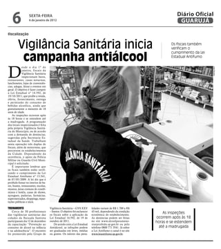 6              sextA-feiRA
                   6 de janeiro de 2012
                                                                                                                          Diário Oficial
                                                                                                                           GUARUJÁ

fiscalização


         Vigilância Sanitária inicia                                                                                   Os fiscais também
                                                                                                                       verificam o


          campanha antiálcool
                                                                                                                       cumprimento da Lei
                                                                                                                       Estadual Antifumo




D
             esde o dia 1º de




                                                                                                                                            José Ricardo
             janeiro, fiscais da
             Vigilância Sanitária
             inspecionam bares,
restaurantes, casas noturnas,
lanchonetes, lojas de conveniên-
cias, adegas, feiras e eventos em
geral. O objetivo é fazer cumprir
a Lei Estadual nº 14.592, de
19/10/2011, que proíbe a venda,
oferta, fornecimento, entrega
e permissão do consumo de
bebidas alcoólica, ainda que
gratuitamente a menores de 18
anos de idade.
    As inspeções ocorrem após
às 18 horas e se estendem até
a madrugada. A programação
dos locais inspecionados é feita
pela própria Vigilância Sanitá-
ria do Município, ou de acordo
com a demanda de denúncias,
sugeridas pela Secretaria Es-
tadual da Saúde. Trabalham
nesta operação três duplas de
fiscais, além de motoristas, que
percorrem os estabelecimentos
da Cidade. Dependendo da
ocorrência, o apoio da Polícia
Militar ou Guarda Civil Muni-
cipal é solicitado.
    É importante lembrar que
os ficais também estão verifi-
cando o cumprimento da Lei
Estadual Antifumo nº 13.541,
de 07/05/2009. A lei diz que é
proibido fumar no interior de ba-
res, boates, restaurantes, escolas,
museus, áreas comuns de condô-
minos e hotéis, casas de shows,
açougues, padarias, farmácias,
supermercados, shoppings, repar-
tições públicas e táxis.

TreinamenTo                           Vigilância Sanitária – GVS XXV        lidades variam de R$ 1.700 a R$
    Cerca de 30 profissionais         – Santos. O objetivo foi esclarecer   43 mil, dependendo da condição
das vigilâncias sanitárias das        os fiscais sobre a aplicação da       econômica do estabelecimento.
                                                                                                                   As inspeções
cidades da Baixada Santista           Lei Estadual 14.592, de 19 de         As denúncias podem ser feitas      ocorrem após às 18
participaram dia 12 de dezembro       outubro de 2011.                      no site www.alcoolparameno-        horas e se estendem
da capacitação “Prevenção ao              De acordo com a Lei Estadual      reseproibido.sp.gov.br ou pelo
consumo de álcool na infância         Antiálcool, as infrações podem        telefone 0800 771 3541. Já sobre    até a madrugada
e na adolescência”. O encontro        ser graduadas em leves, médias        a Lei Antifumo o canal é no site
foi promovido pelo Grupo de           ou graves. Os valores das pena-       www.leiantifumo.sp.gov.br.
 
