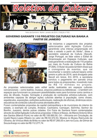/depzeneto
www.zeneto.com.br
EXPEDIENTE
Feira de Santana - Bahia - janeiro de 2016 | Edição nº 001
Boletim da Cultura
GOVERNO GARANTE 110 PROJETOS CULTURAIS NA BAHIA A
PARTIR DE JANEIRO
Edição e Diagramação:
Aloma Galeano
“Já iniciamos o pagamento dos projetos
selecionados pelo Agitação Cultural,
garantindo uma intensa programação em
todo o estado a partir do Verão”, disse o
secretário estadual da Cultura (Secult),
Jorge Portugal, ao falar sobre o Edital de
Dinamização em Espaços Culturais, que
está garantindo a realização de 110 projetos
por meio do Fundo de Cultura da Bahia
(FCBA). O titular da pasta também disse que
o cronograma de eventos, que vai
movimentar o cenário cultural baiano entre
janeiro e julho de 2016, será divulgado pela
Secult em breve. Em 2015, a secretaria
concluiu o pagamento em parcela única
para todos os proponentes, investindo mais
d e R $ 1 0 m i l h õ e s n o p r o j e t o .
As propostas selecionadas pelo edital serão realizadas em espaços culturais
convencionais – como teatros, museus, arquivos públicos ou bibliotecas – e também em
espaços que funcionam ou possuem possibilidades reais para funcionar como centros e
elos de difusão, fruição, formação e produção de conteúdos artístico-culturais, com
ambientes capazes de abrigar ações culturais abertas à população, como shows,
espetáculos, exposições, exibições audiovisuais, realização de oficinas, dinâmicas sócio-
educativas de conteúdo cultural e outras atividades afins.
Foram contempladas propostas da capital metropolitana e de municípios do interior do
estado, a exemplo de Lençóis, Andaraí, Cachoeira, Camaçari, Serrinha, Senhor do
Bonfim, Juazeiro, dentre outras cidades. Em Feira de Santana foram contempladas
através do editalAgitação Cultural as propostas: O Beco é Nosso, de MarcioAntonio Silva
dos Santos (Marcio Punk) no valor de R$ 108.880,00, Orí – Africania em Circulação, de
Uyatã Rayra Lopes Ribeiro no valor de R$ 93.372,53, Música no Museu Raimundo de
Oliveira, de Vinicius Melo de Britto no valor de R$ 97.260,00 e Jam na Cuca, de Gilmar de
SouzaAraújo no valor de R$ 112.277,74.
 
