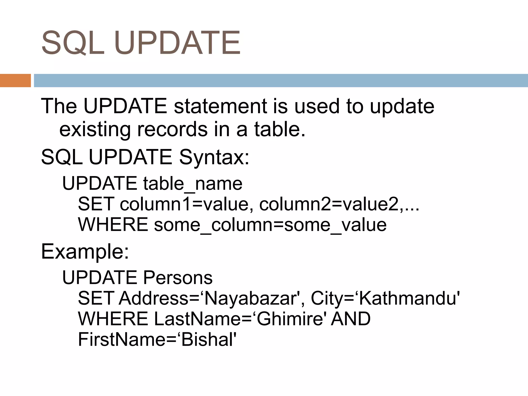 SQL UPDATE
The UPDATE statement is used to update
existing records in a table.
SQL UPDATE Syntax:
UPDATE table_name
SET column1=value, column2=value2,...
WHERE some_column=some_value
Example:
UPDATE Persons
SET Address=‘Nayabazar', City=‘Kathmandu'
WHERE LastName=‘Ghimire' AND
FirstName=‘Bishal'
 