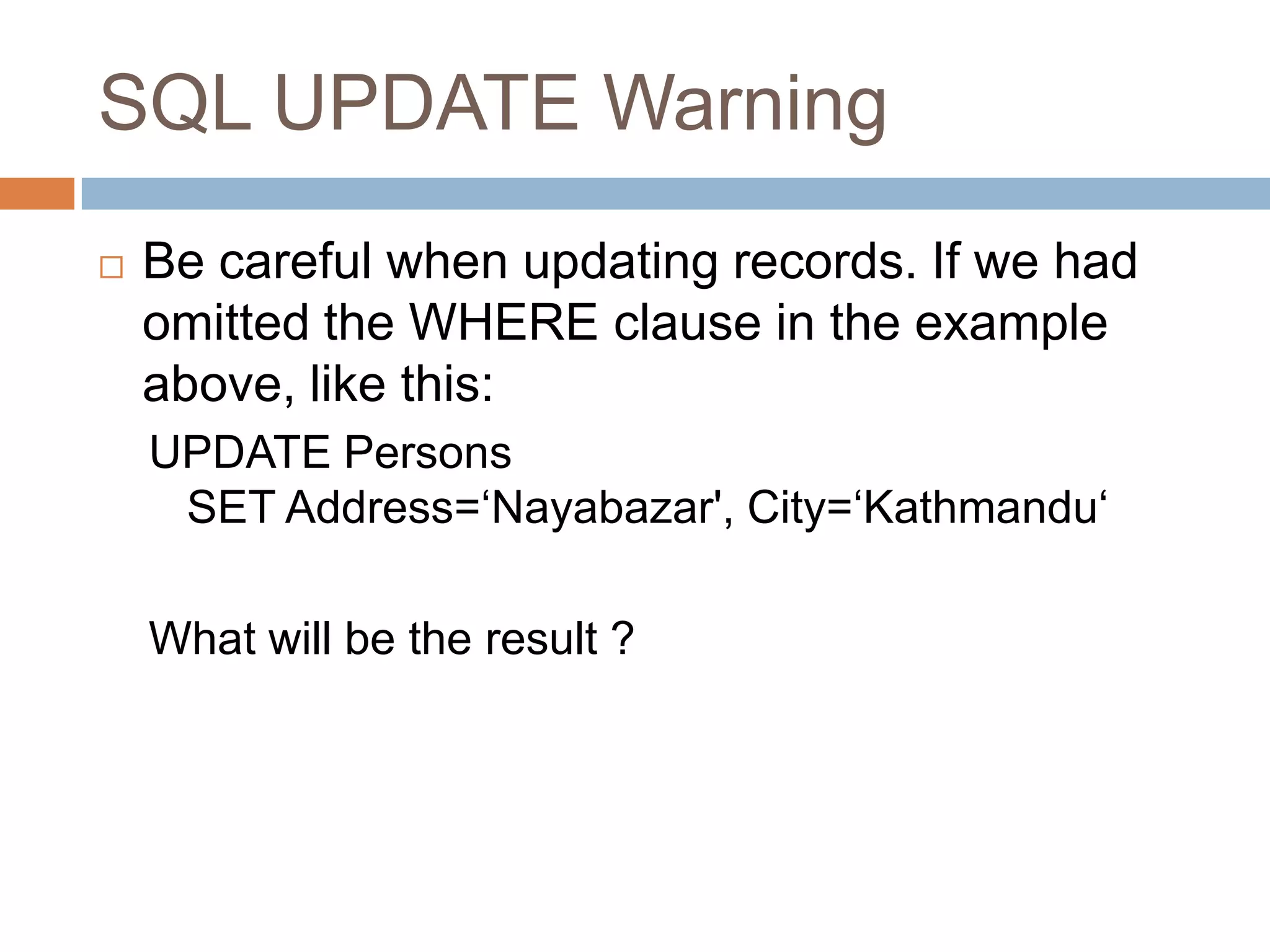 SQL UPDATE Warning
 Be careful when updating records. If we had
omitted the WHERE clause in the example
above, like this:
UPDATE Persons
SET Address=‘Nayabazar', City=‘Kathmandu‘
What will be the result ?
 