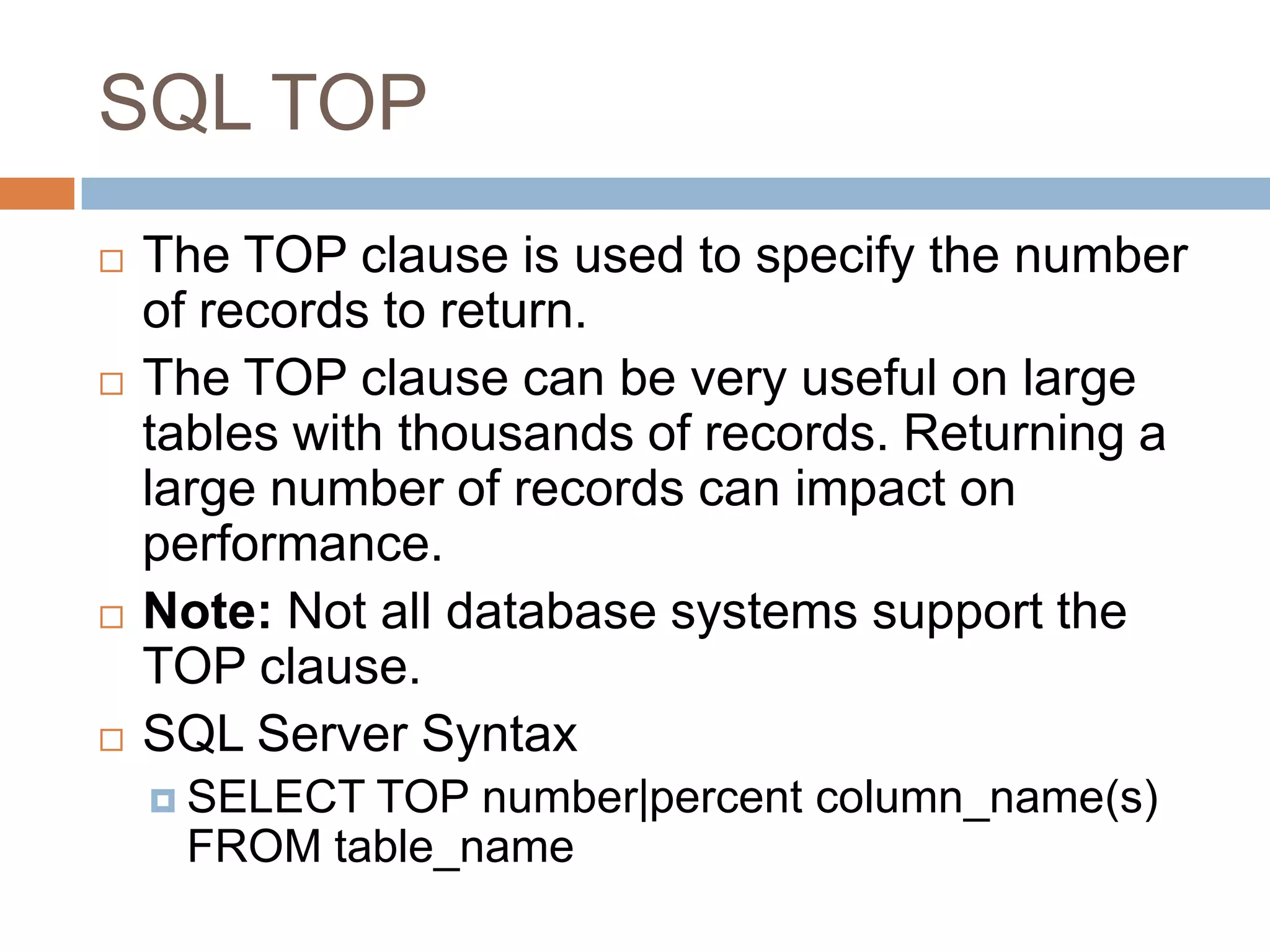 SQL TOP
 The TOP clause is used to specify the number
of records to return.
 The TOP clause can be very useful on large
tables with thousands of records. Returning a
large number of records can impact on
performance.
 Note: Not all database systems support the
TOP clause.
 SQL Server Syntax
 SELECT TOP number|percent column_name(s)
FROM table_name
 