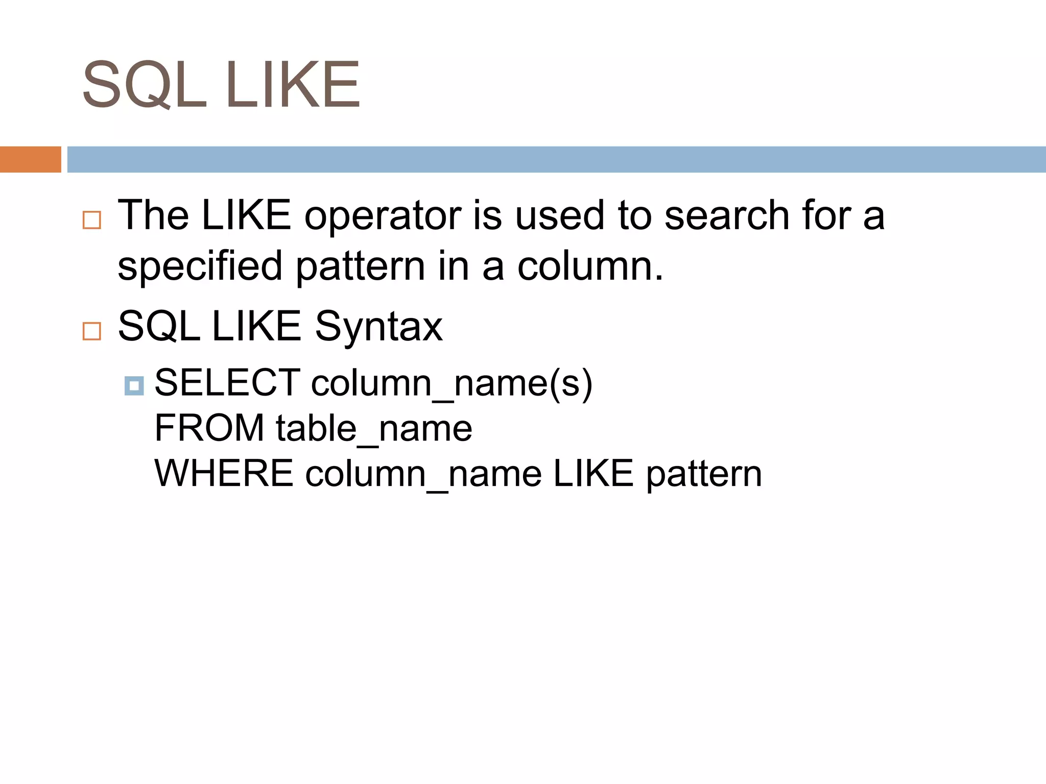 SQL LIKE
 The LIKE operator is used to search for a
specified pattern in a column.
 SQL LIKE Syntax
 SELECT column_name(s)
FROM table_name
WHERE column_name LIKE pattern
 