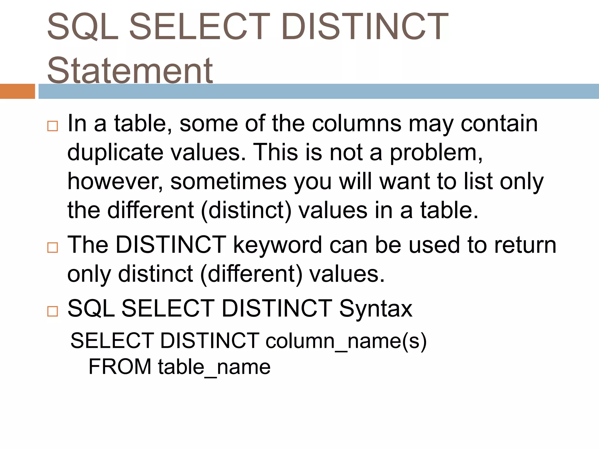 SQL SELECT DISTINCT
Statement
 In a table, some of the columns may contain
duplicate values. This is not a problem,
however, sometimes you will want to list only
the different (distinct) values in a table.
 The DISTINCT keyword can be used to return
only distinct (different) values.
 SQL SELECT DISTINCT Syntax
SELECT DISTINCT column_name(s)
FROM table_name
 