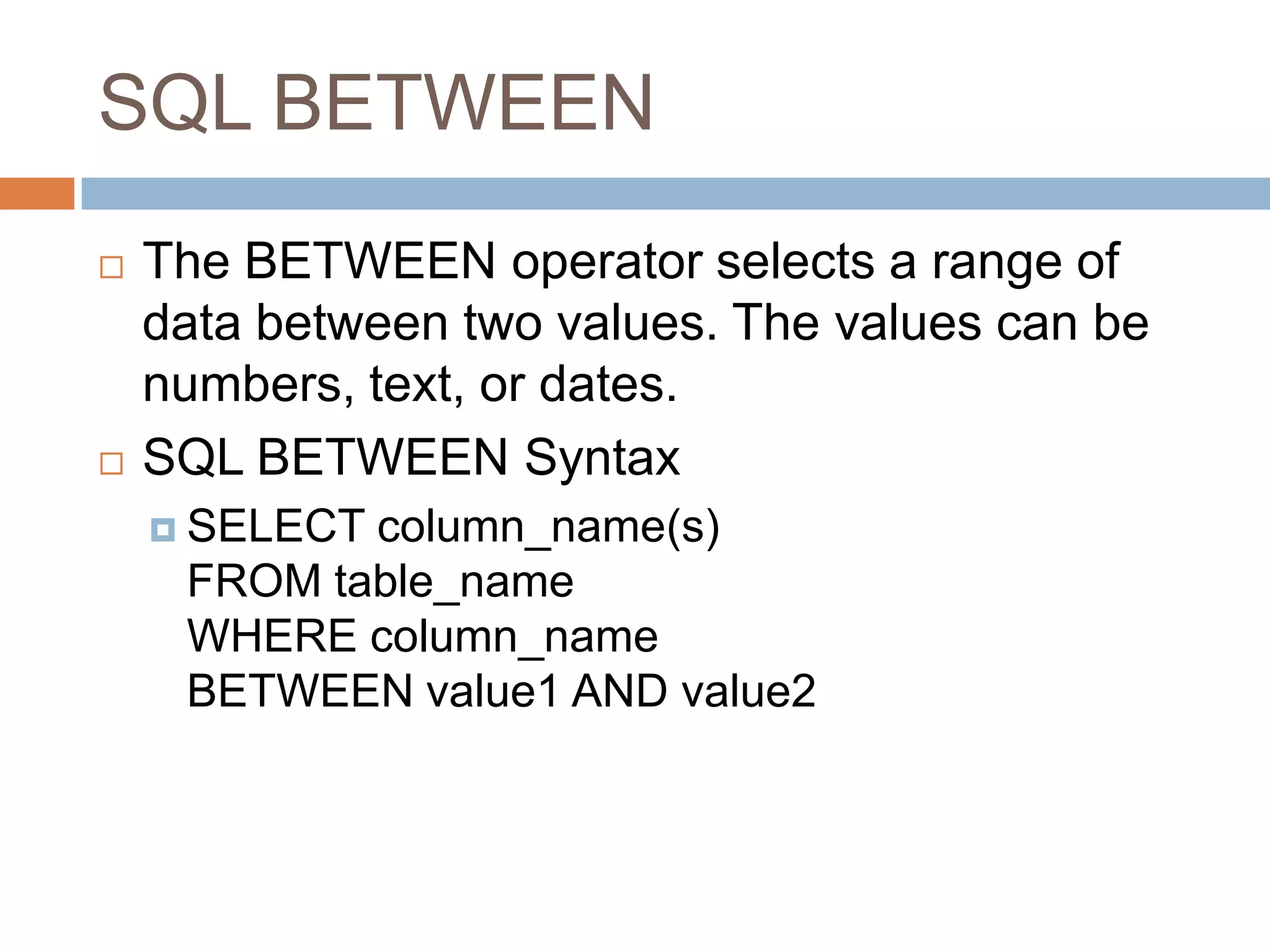 SQL BETWEEN
 The BETWEEN operator selects a range of
data between two values. The values can be
numbers, text, or dates.
 SQL BETWEEN Syntax
 SELECT column_name(s)
FROM table_name
WHERE column_name
BETWEEN value1 AND value2
 