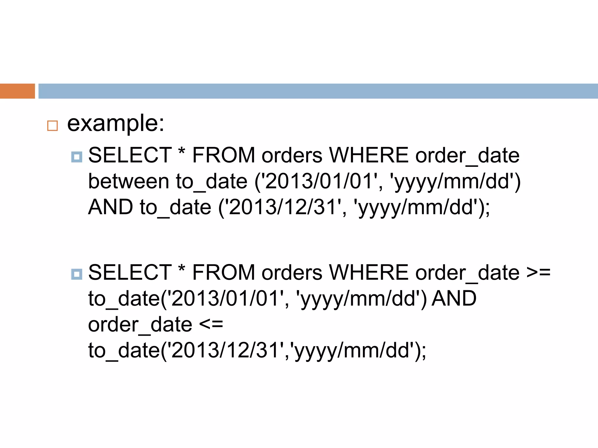  example:
 SELECT * FROM orders WHERE order_date
between to_date ('2013/01/01', 'yyyy/mm/dd')
AND to_date ('2013/12/31', 'yyyy/mm/dd');
 SELECT * FROM orders WHERE order_date >=
to_date('2013/01/01', 'yyyy/mm/dd') AND
order_date <=
to_date('2013/12/31','yyyy/mm/dd');
 