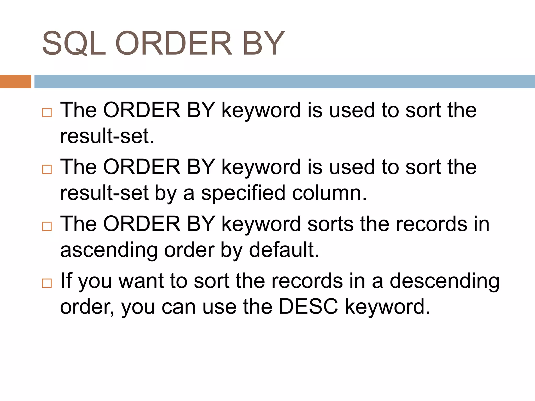 SQL ORDER BY
 The ORDER BY keyword is used to sort the
result-set.
 The ORDER BY keyword is used to sort the
result-set by a specified column.
 The ORDER BY keyword sorts the records in
ascending order by default.
 If you want to sort the records in a descending
order, you can use the DESC keyword.
 