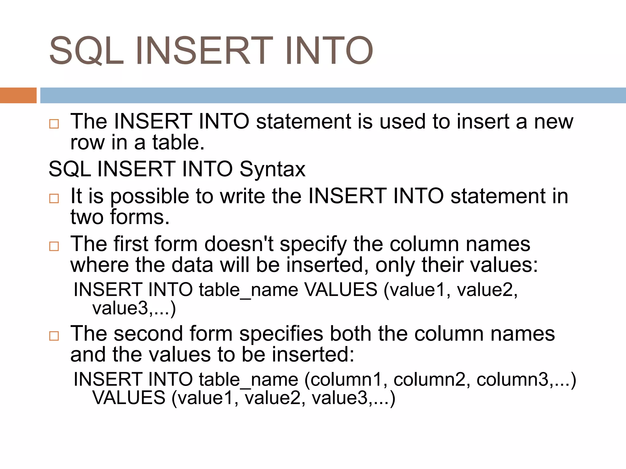 SQL INSERT INTO
 The INSERT INTO statement is used to insert a new
row in a table.
SQL INSERT INTO Syntax
 It is possible to write the INSERT INTO statement in
two forms.
 The first form doesn't specify the column names
where the data will be inserted, only their values:
INSERT INTO table_name VALUES (value1, value2,
value3,...)
 The second form specifies both the column names
and the values to be inserted:
INSERT INTO table_name (column1, column2, column3,...)
VALUES (value1, value2, value3,...)
 