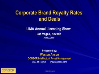 Corporate Brand Royalty Rates  and Deals Presented by: Weston Anson CONSOR Intellectual Asset Management 800.454.9091  www.consor.com LIMA Annual Licensing Show  Las Vegas, Nevada June 2, 2009 