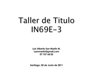 Taller de Titulo
    IN69E-3

     Luis Alberto San Martín M.
      Lsanmartin@gmail.com
            07 757 68 03



   Santiago, 02 de Junio de 2011
 