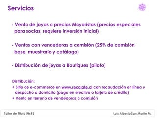 Servicios

     - Venta de joyas a precios Mayoristas (precios especiales
       para socias, requiere inversión inicial)

     - Ventas con vendedoras a comisión (25% de comisión
       base, muestrario y catálogo)

     - Distribución de joyas a Boutiques (piloto)


     Distribución:
     + Sitio de e-commerce en www.regalate.cl con recaudación en línea y
      despacho a domicilio (pago en efectivo o tarjeta de crédito)
     + Venta en terreno de vendedoras a comisión


Taller de Título IN69E                                  Luis Alberto San Martín M.
 