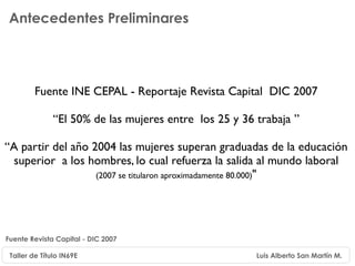 Antecedentes Preliminares




         Fuente INE CEPAL - Reportaje Revista Capital DIC 2007

               “El 50% de las mujeres entre los 25 y 36 trabaja ”

“A partir del año 2004 las mujeres superan graduadas de la educación
 superior a los hombres, lo cual refuerza la salida al mundo laboral
                   (2007 se titularon aproximadamente 80.000)"




Fuente Revista Capital - DIC 2007

 Taller de Título IN69E                                 Luis Alberto San Martín M.
 