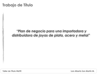 Trabajo de Título




             “Plan de negocio para una importadora y
          distribuidora de joyas de plata, acero y metal”




Taller de Título IN69E                       Luis Alberto San Martín M.
 