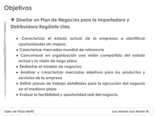 Objetivos
    ✦ Diseñar un Plan de Negocios para la Importadora y
    Distribuidora Regálate Ltda.

        • Caracterizar el estado actual de la empresas e identificar
         oportunidades de mejora.
        • Caracterizar mercados mundial de referencia
        • Concensuar en organización una visión compartida del estado
         actual y la visión de largo plazo
        • Rediseñar el modelo de negocios
        • Analizar y caracterizar mercados objetivos para los productos y
         servicios de la empresa
        • Definir planes de trabajo detallados para la ejecución del negocio
         en el mediano plazo
        • Evaluar la factibilidad y oportunidad real del negocio


Taller de Título IN69E                                    Luis Alberto San Martín M.
 