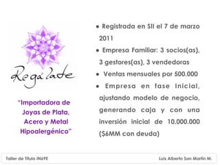 • Registrada en SII el 7 de marzo
                           2011
                          • Empresa Familiar: 3 socios(as),
                           3 gestores(as), 3 vendedoras
                          • Ventas mensuales por 500.000
                          • Empresa en fase Inicial,
                           ajustando modelo de negocio,
      “Importadora de
        Joyas de Plata,    generando caja y con una
         Acero y Metal     inversión inicial de 10.000.000
       Hipoalergénico”     ($6MM con deuda)


Taller de Título IN69E                        Luis Alberto San Martín M.
 