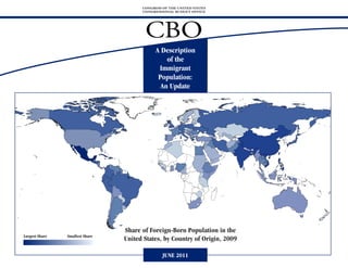 CONGRESS OF THE UNITED STATES
                                       CONGRESSIONAL BUDGET OFFICE




                                        CBO
                                             A Description
                                                 of the
                                              Immigrant
                                              Population:
                                               An Update




                                 Share of Foreign-Born Population in the
Largest Share   Smallest Share
                                 United States, by Country of Origin, 2009

                                                JUNE 2011
 