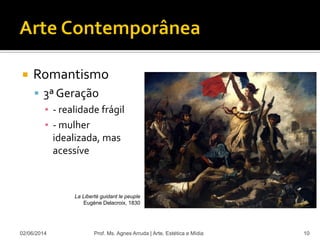  Romantismo
 3ª Geração
▪ - realidade frágil
▪ - mulher
idealizada, mas
acessíve
02/06/2014 Prof. Ms. Agnes Arruda | Arte, Estética e Mídia 10
La Liberté guidant le peuple
Eugène Delacroix, 1830
 