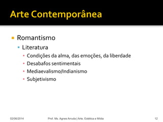  Romantismo
 Literatura
▪ Condições da alma, das emoções, da liberdade
▪ Desabafos sentimentais
▪ Mediaevalismo/Indianismo
▪ Subjetivismo
02/06/2014 Prof. Ms. Agnes Arruda | Arte, Estética e Mídia 12
 
