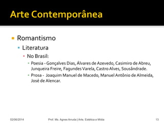  Romantismo
 Literatura
▪ No Brasil:
▪ Poesia - Gonçalves Dias,Álvares de Azevedo, Casimiro de Abreu,
Junqueira Freire, FagundesVarela,Castro Alves, Sousândrade.
▪ Prosa - Joaquim Manuel de Macedo, ManuelAntônio de Almeida,
José de Alencar.
02/06/2014 Prof. Ms. Agnes Arruda | Arte, Estética e Mídia 13
 