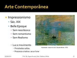  Impressionismo
 Séc. XIX
 Belle Epoque
▪ Sem neoclássico
▪ Sem romantismo
▪ Sem Realismo
▪ Luz e movimento
▪ Pinceladas soltas
▪ Processo criativo: ao ar livre
02/06/2014 Prof. Ms. Agnes Arruda | Arte, Estética e Mídia 21
Impressão: nascer do sol, Claude Monet, 1872
 