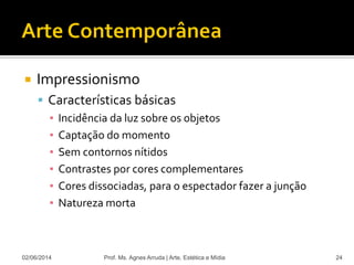  Impressionismo
 Características básicas
▪ Incidência da luz sobre os objetos
▪ Captação do momento
▪ Sem contornos nítidos
▪ Contrastes por cores complementares
▪ Cores dissociadas, para o espectador fazer a junção
▪ Natureza morta
02/06/2014 Prof. Ms. Agnes Arruda | Arte, Estética e Mídia 24
 