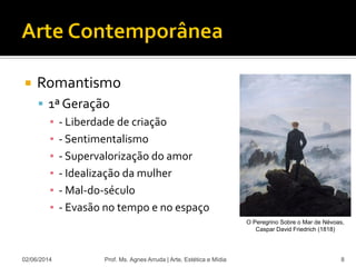  Romantismo
 1ª Geração
▪ - Liberdade de criação
▪ - Sentimentalismo
▪ - Supervalorização do amor
▪ - Idealização da mulher
▪ - Mal-do-século
▪ - Evasão no tempo e no espaço
02/06/2014 Prof. Ms. Agnes Arruda | Arte, Estética e Mídia 8
O Peregrino Sobre o Mar de Névoas,
Caspar David Friedrich (1818)
 