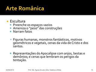  Escultura
 Preenche os espaços vazios
 Ameniza o “peso” das construções
 Narram fatos
 Figuras humanas, monstros fantásticos, motivos
geométricos e vegetais, cenas da vida de Cristo e dos
santos.
 Representações do Apocalipse com anjos, bestas e
demônios; e cenas que lembram os perigos da
tentação.
02/06/2014 Prof. Ms. Agnes Arruda | Arte, Estética e Mídia 15
 