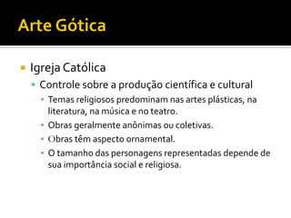  Igreja Católica
 Controle sobre a produção científica e cultural
▪ Temas religiosos predominam nas artes plásticas, na
literatura, na música e no teatro.
▪ Obras geralmente anônimas ou coletivas.
▪ Obras têm aspecto ornamental.
▪ O tamanho das personagens representadas depende de
sua importância social e religiosa.
 