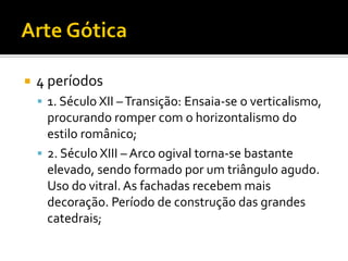  4 períodos
 1. Século XII –Transição: Ensaia-se o verticalismo,
procurando romper com o horizontalismo do
estilo românico;
 2. Século XIII – Arco ogival torna-se bastante
elevado, sendo formado por um triângulo agudo.
Uso do vitral. As fachadas recebem mais
decoração. Período de construção das grandes
catedrais;
 