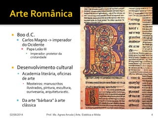  800 d.C.
 Carlos Magno -> imperador
do Ocidente
 Papa Leão III
 Imperador: protetor da
cristandade
 Desenvolvimento cultural
 Academia literária, oficinas
de arte
▪ Mosteiros: manuscritos
ilustrados, pintura, escultura,
ourivesaria, arquitetura etc.
 Da arte “bárbara” à arte
clássica
02/06/2014 Prof. Ms. Agnes Arruda | Arte, Estética e Mídia 4
 